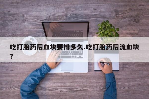 卖打胎药的联系方式或微信吃打胎药后血块要排多久.吃打胎药后流血块？