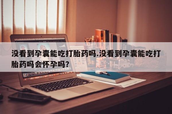 卖打胎药的联系方式或微信没看到孕囊能吃打胎药吗.没看到孕囊能吃打胎药吗会怀孕吗？
