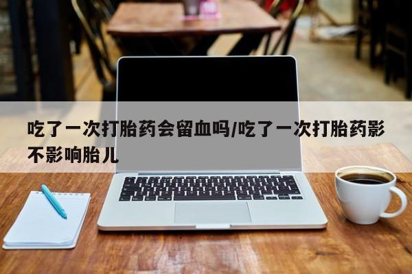 卖打胎药的联系方式或微信吃了一次打胎药会留血吗/吃了一次打胎药影不影响胎儿
