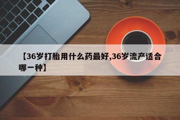 卖打胎药的联系方式或微信【36岁打胎用什么药最好,36岁流产适合哪一种】