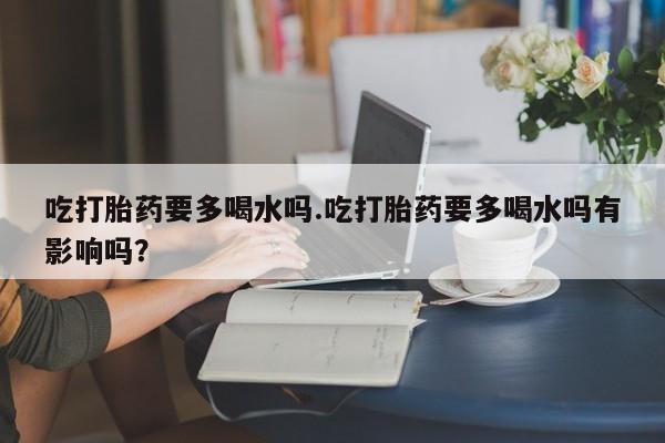 卖打胎药的联系方式或微信吃打胎药要多喝水吗.吃打胎药要多喝水吗有影响吗？